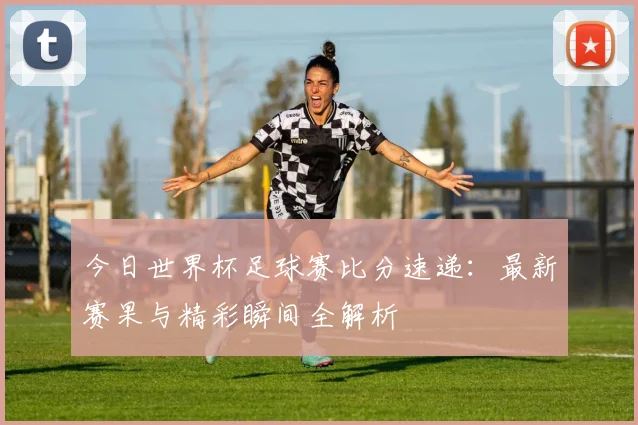今日世界杯足球赛比分速递：最新赛果与精彩瞬间全解析