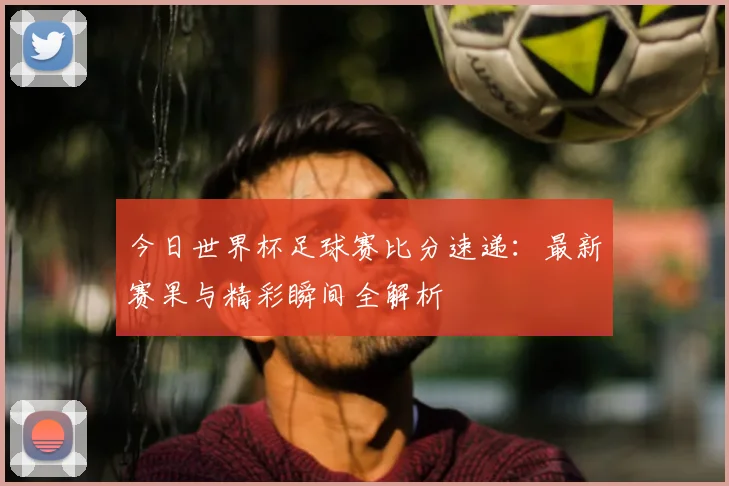 今日世界杯足球赛比分速递:最新赛果与精彩瞬间全解析