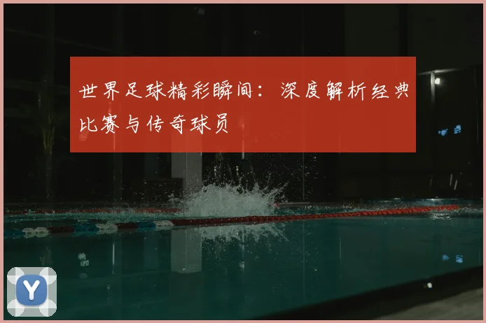 世界足球精彩瞬间:深度解析经典比赛与传奇球员