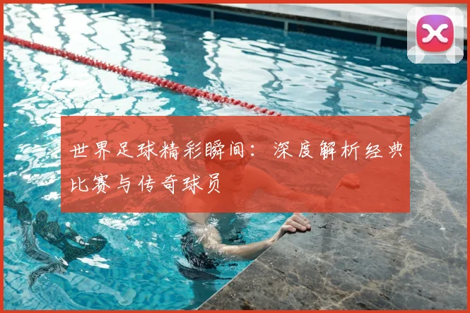 世界足球精彩瞬间:深度解析经典比赛与传奇球员
