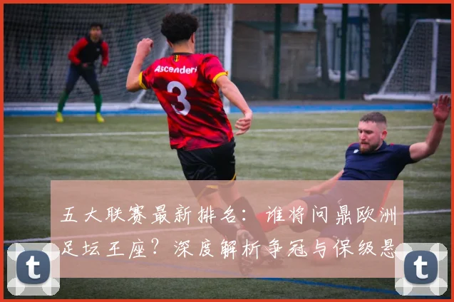 五大联赛最新排名：谁将问鼎欧洲足坛王座？深度解析争冠与保级悬念