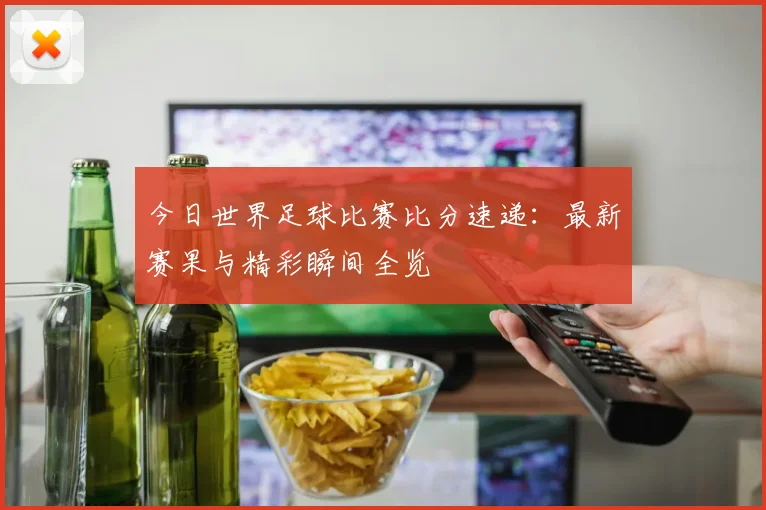 今日世界足球比赛比分速递:最新赛果与精彩瞬间全览