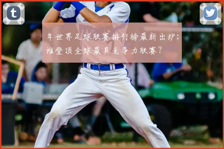 年世界足球联赛排行榜最新出炉:谁登顶全球最具竞争力联赛?